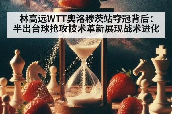 林高远WTT奥洛穆茨站夺冠背后:半出台球抢攻技术革新展现战术进化